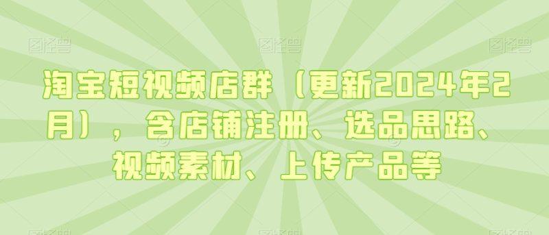 淘宝短视频店群（更新2024年2月），含店铺注册、选品思路、视频素材、上传产品等-涛哥资源