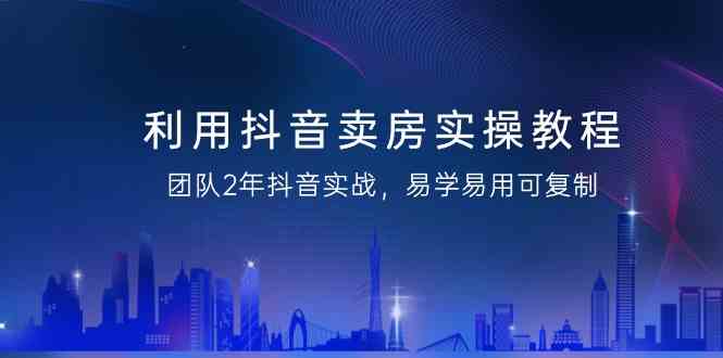 利用抖音卖房实操教程，团队2年抖音实战，易学易用可复制（无水印课程）-涛哥资源