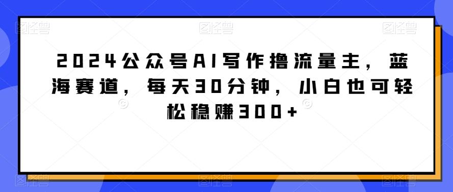 2024公众号AI写作撸流量主，蓝海赛道，每天30分钟，小白也可轻松稳赚300+-涛哥资源