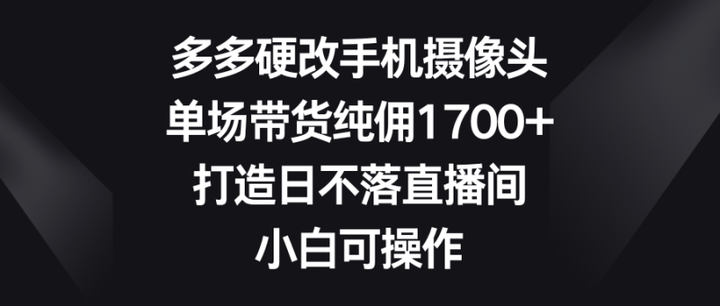多多硬改手机摄像头，单场带货纯佣1700+，打造日不落直播间，小白可操作-涛哥资源