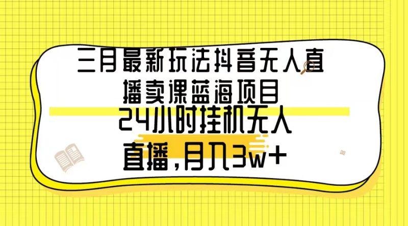 三月最新玩法抖音无人直播卖课蓝海项目，24小时无人直播，月入3w+-涛哥资源