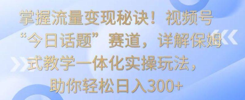 掌握流量变现秘诀!视频号“今日话题”赛道,详解保姆式教学一体化实操玩法,助你轻松日入300+-涛哥资源