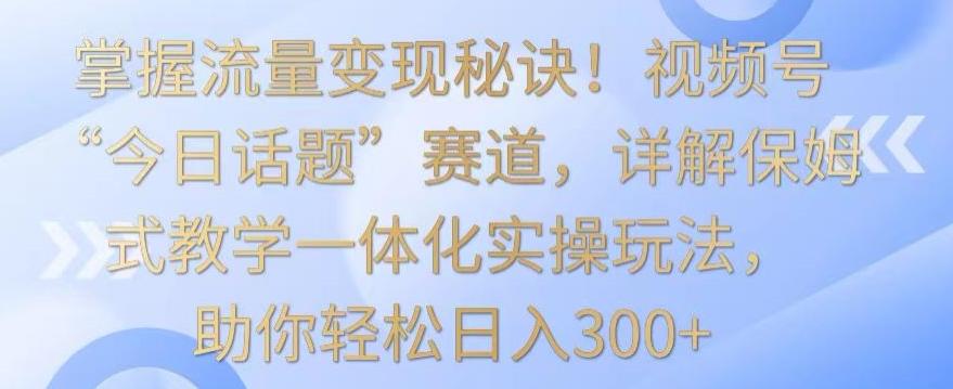 掌握流量变现秘诀！视频号“今日话题”赛道，详解保姆式教学一体化实操玩法，助你轻松日入300+-涛哥资源