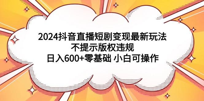 2024抖音直播短剧变现最新玩法，不提示版权违规 日入600+零基础 小白可操作-涛哥资源