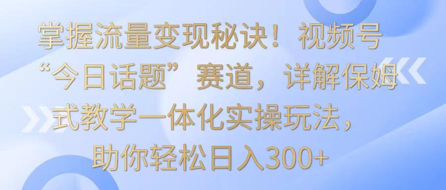 掌握流量变现秘诀！视频号“今日话题”赛道，详解保姆式教学一体化实操玩法，日入300+-涛哥资源