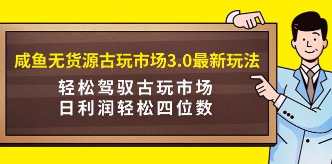 咸鱼无货源古玩市场3.0最新玩法，轻松驾驭古玩市场，日利润轻松四位数！…-涛哥资源