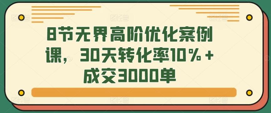 8节无界高阶优化案例课，30天转化率10%+成交3000单-涛哥资源