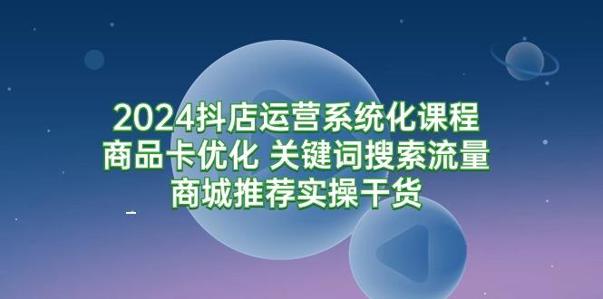 2024抖店运营系统化课程：商品卡优化 关键词搜索流量商城推荐实操干货-涛哥资源