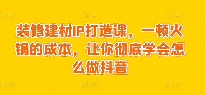 装修建材IP打造课，一顿火锅的成本，让你彻底学会怎么做抖音-涛哥资源