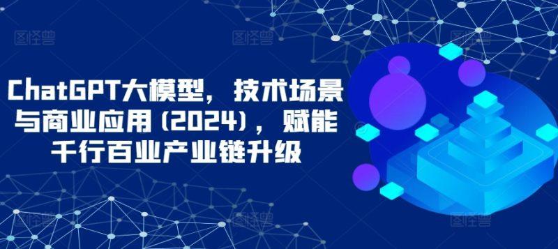 ChatGPT大模型，技术场景与商业应用(2024)，赋能千行百业产业链升级-涛哥资源