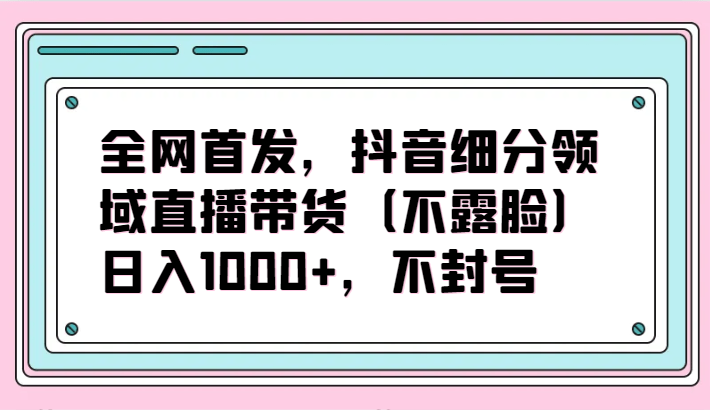 全网首发，抖音细分领域直播带货（不露脸）项目，日入1000+，不封号-涛哥资源