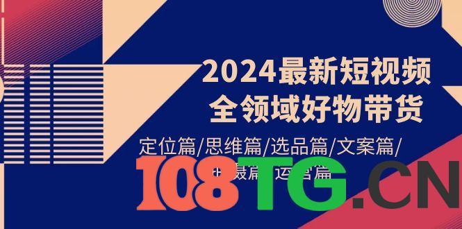 2024最新短视频全领域好物带货 定位篇/思维篇/选品篇/文案篇/拍摄篇/运营篇-涛哥资源