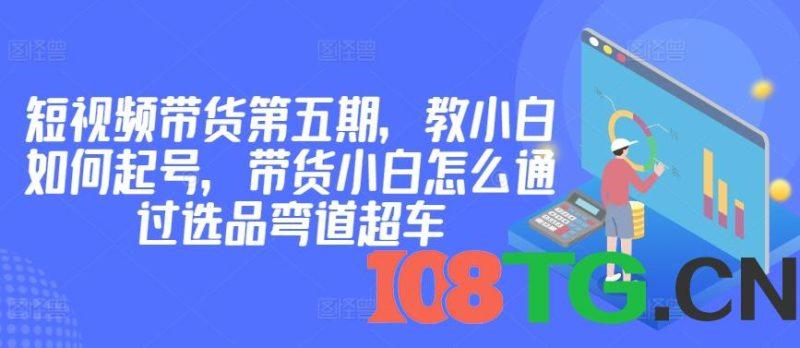 价值2980短视频带货第五期，教小白如何起号，带货小白怎么通过选品弯道超车-涛哥资源