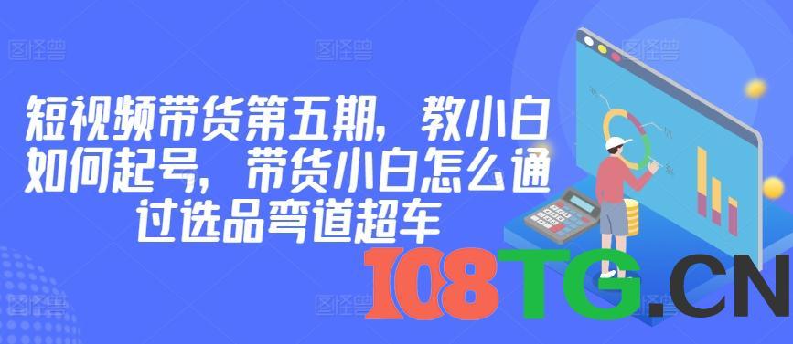 价值2980短视频带货第五期,教小白如何起号,带货小白怎么通过选品弯道超车-涛哥资源
